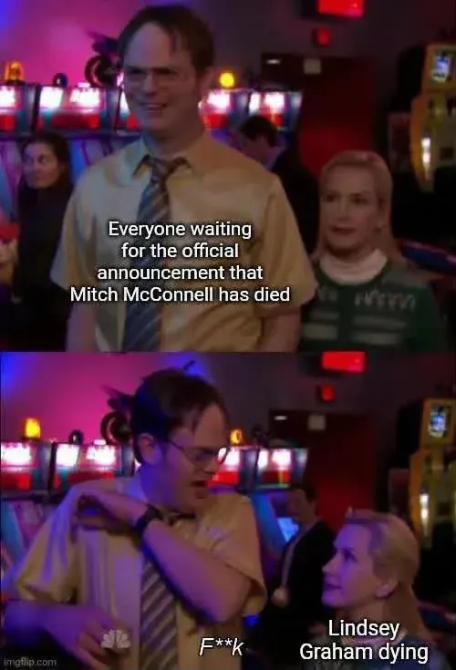 the office meme. Dwight looking pleased. with Angela behind him. 
caption "Everyone waiting
for the official
announcement that
Mitch McConnell has died"
Dwight getting startled by Angela. 
"F**k"
caption over Angela. 
Lindsey
Graham dying